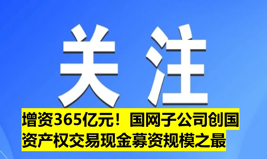 增資365億元！國網(wǎng)子公司創(chuàng)國資產(chǎn)權(quán)交易現(xiàn)金募資規(guī)模之最